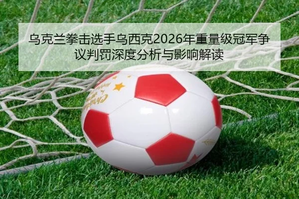 乌克兰拳击选手乌西克2026年重量级冠军争议判罚深度分析与影响解读